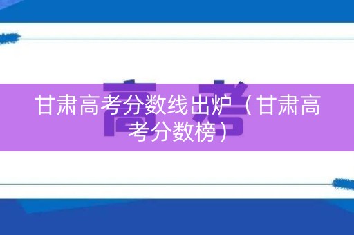 甘肃高考分数线出炉（甘肃高考分数榜）