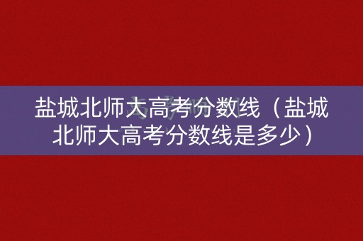盐城北师大高考分数线（盐城北师大高考分数线是多少）