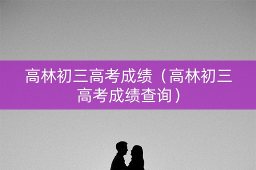 高林初三高考成绩（高林初三高考成绩查询）