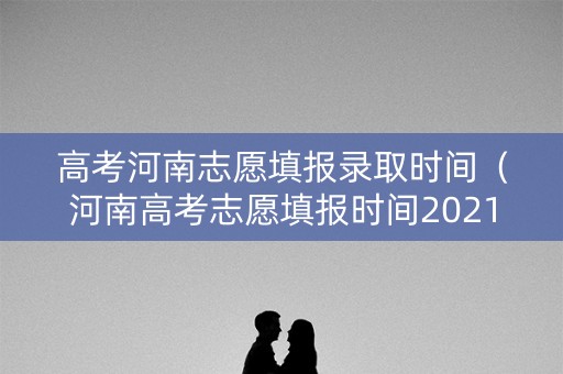 高考河南志愿填报录取时间（河南高考志愿填报时间2021年）