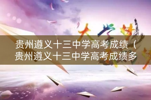 贵州遵义十三中学高考成绩（贵州遵义十三中学高考成绩多少）