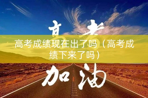 高考成绩现在出了吗（高考成绩下来了吗）
