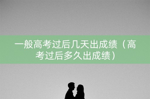 一般高考过后几天出成绩（高考过后多久出成绩）