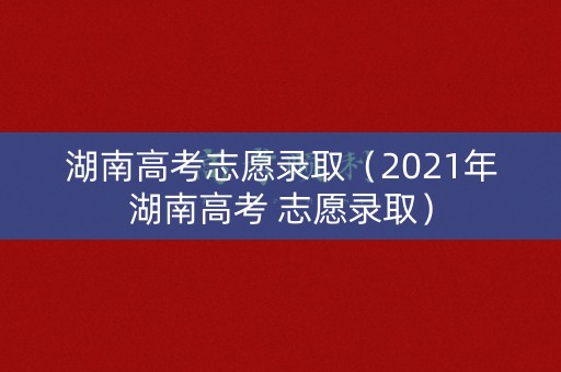 湖南高考志愿录取（2021年湖南高考 志愿录取）