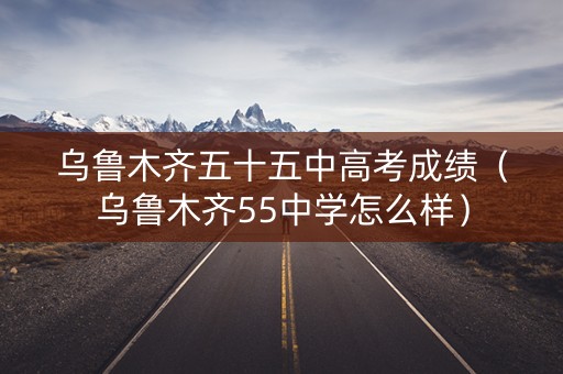 乌鲁木齐五十五中高考成绩（乌鲁木齐55中学怎么样）