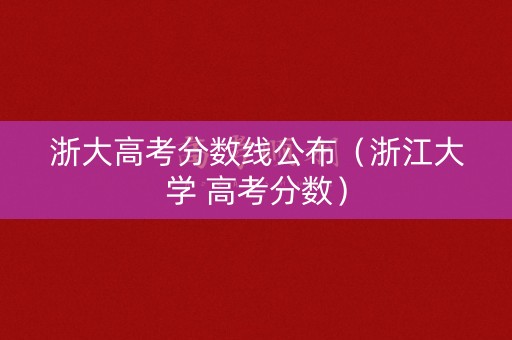 浙大高考分数线公布（浙江大学 高考分数）