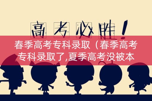 春季高考专科录取（春季高考专科录取了,夏季高考没被本科录取怎么办）