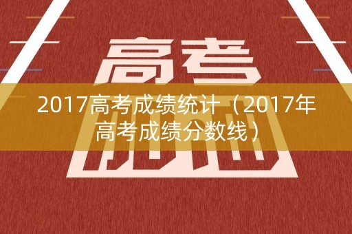 2017高考成绩统计(2017年高考成绩分数线) 2017高考成绩统计(2017年高考成绩分数线)
