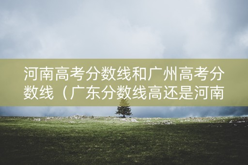 河南高考分数线和广州高考分数线(广东分数线高还是河南分数线高) 河南高考分数线和广州高考分数线(广东分数线高还是河南分数线高)