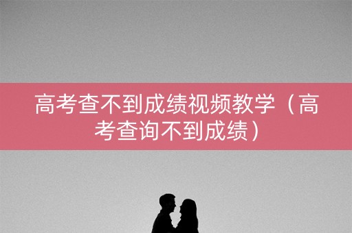 高考查不到成绩视频教学（高考查询不到成绩）