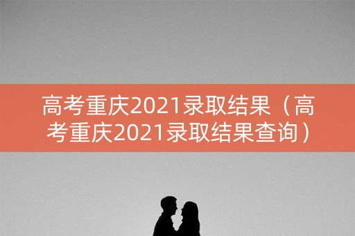 高考重庆2021录取结果（高考重庆2021录取结果查询）