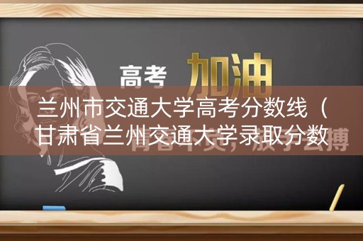兰州市交通大学高考分数线（甘肃省兰州交通大学录取分数线）