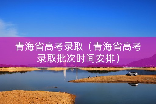 青海省高考录取（青海省高考录取批次时间安排）