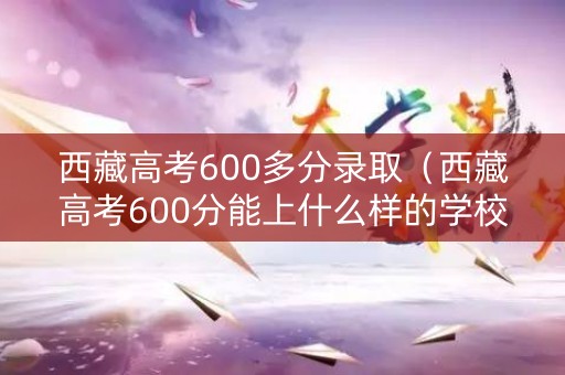 西藏高考600多分录取（西藏高考600分能上什么样的学校）