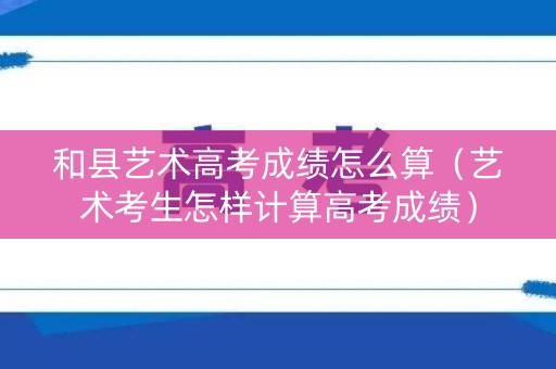 和县艺术高考成绩怎么算（艺术考生怎样计算高考成绩）