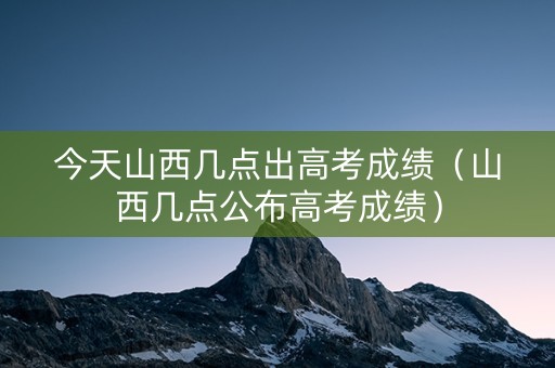 今天山西几点出高考成绩（山西几点公布高考成绩）