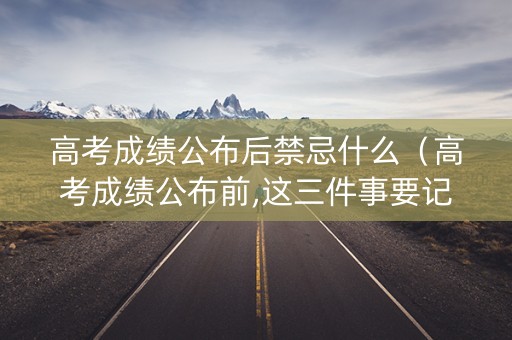 高考成绩公布后禁忌什么（高考成绩公布前,这三件事要记得做!!!）