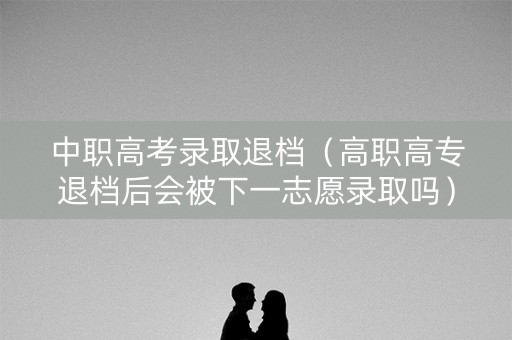 中职高考录取退档（高职高专退档后会被下一志愿录取吗）