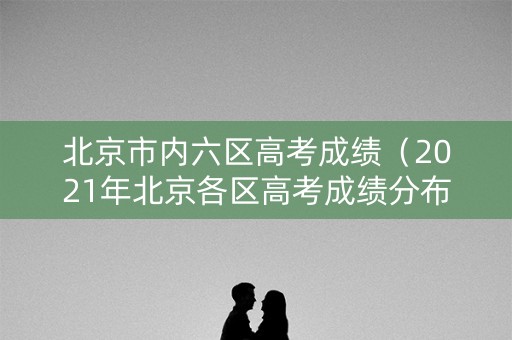 北京市内六区高考成绩（2021年北京各区高考成绩分布）