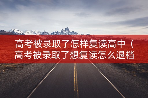 高考被录取了怎样复读高中（高考被录取了想复读怎么退档）
