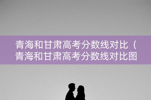 青海和甘肃高考分数线对比（青海和甘肃高考分数线对比图）