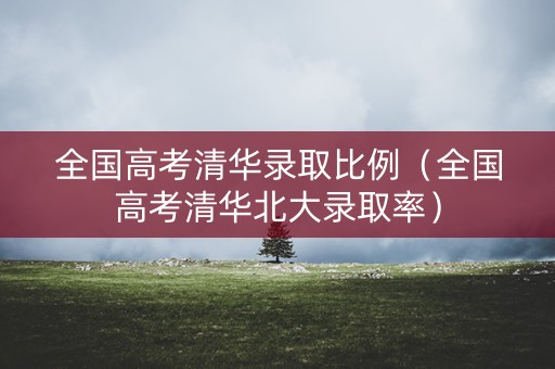 全国高考清华录取比例（全国高考清华北大录取率）