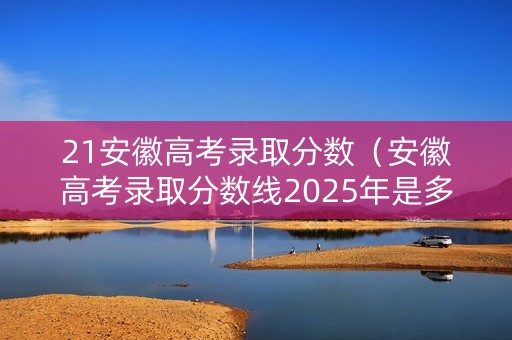 21安徽高考录取分数（安徽高考录取分数线2025年是多少）