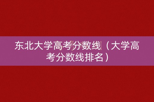 东北大学高考分数线(大学高考分数线排名) 东北大学高考分数线(大学高考分数线排名)