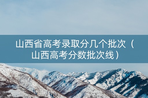 山西省高考录取分几个批次（山西高考分数批次线）