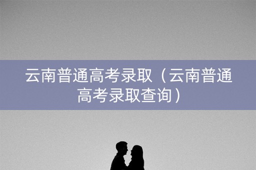 云南普通高考录取（云南普通高考录取查询）