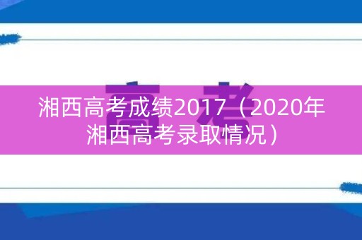 湘西高考成绩2017（2020年湘西高考录取情况）