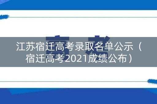 江苏宿迁高考录取名单公示（宿迁高考2021成绩公布）