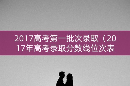 2017高考第一批次录取（2017年高考录取分数线位次表）