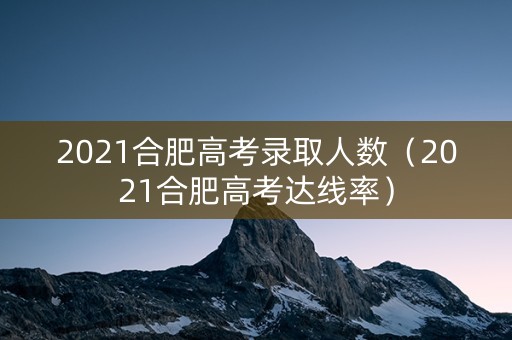 2021合肥高考录取人数（2021合肥高考达线率）