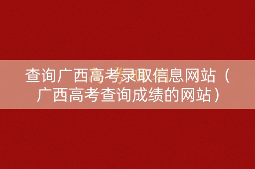 查询广西高考录取信息网站（广西高考查询成绩的网站）
