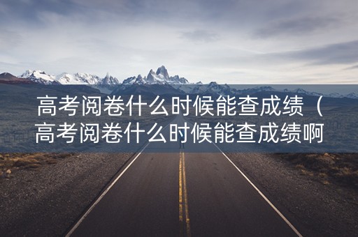 高考阅卷什么时候能查成绩（高考阅卷什么时候能查成绩啊）