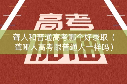 聋人和普通高考哪个好录取（聋哑人高考跟普通人一样吗）