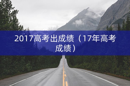 2017高考出成绩（17年高考成绩）