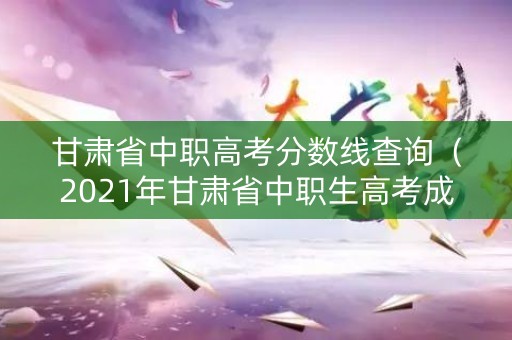 甘肃省中职高考分数线查询（2021年甘肃省中职生高考成绩）