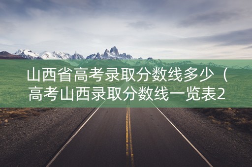山西省高考录取分数线多少（高考山西录取分数线一览表2021）