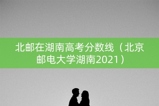 北邮在湖南高考分数线（北京邮电大学湖南2021）