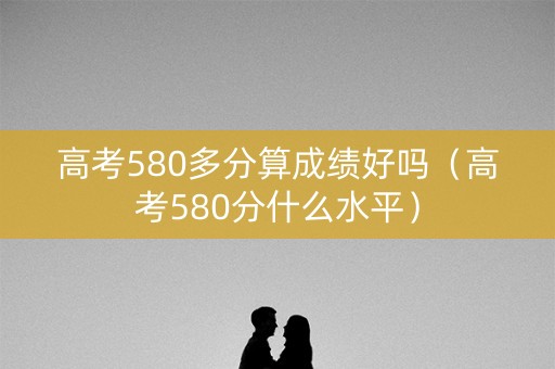 高考580多分算成绩好吗（高考580分什么水平）