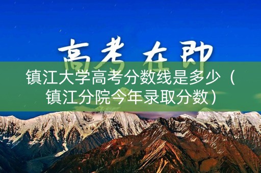 镇江大学高考分数线是多少（镇江分院今年录取分数）