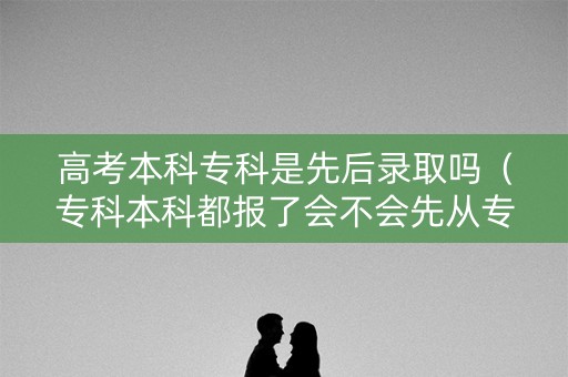 高考本科专科是先后录取吗（专科本科都报了会不会先从专科录起）