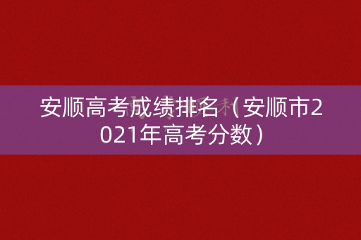 安顺高考成绩排名（安顺市2021年高考分数）