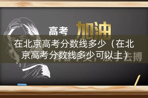 在北京高考分数线多少（在北京高考分数线多少可以上）