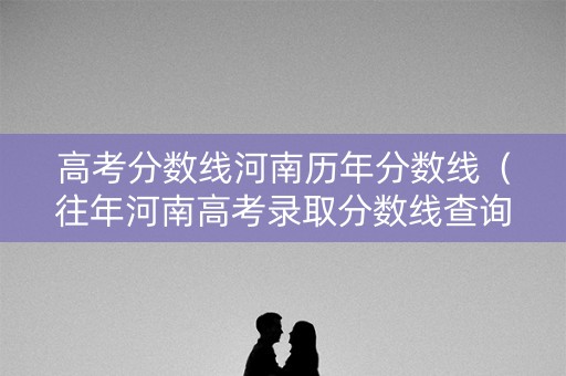 高考分数线河南历年分数线(往年河南高考录取分数线查询) 高考分数线河南历年分数线(往年河南高考录取分数线查询)