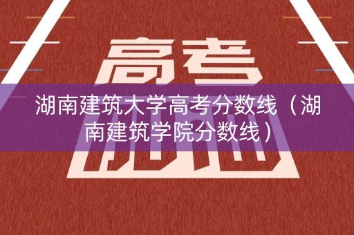 湖南建筑大学高考分数线（湖南建筑学院分数线）