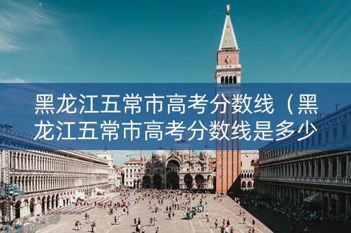 黑龙江五常市高考分数线（黑龙江五常市高考分数线是多少）