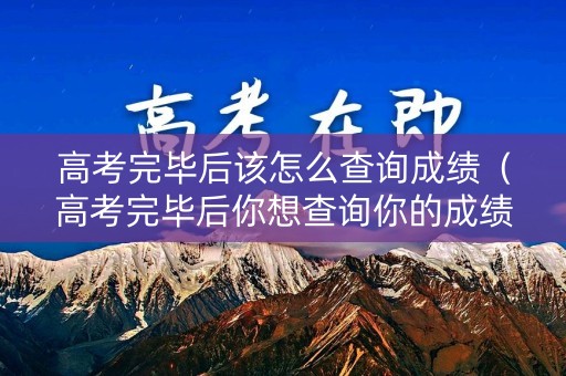 高考完毕后该怎么查询成绩（高考完毕后你想查询你的成绩怎么查询）